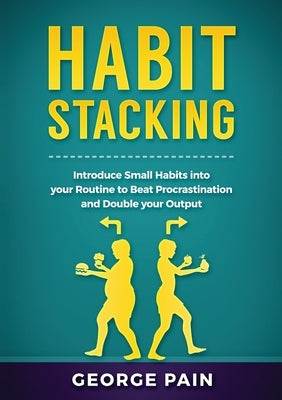Habit Stacking: Introduce Small Habits into your Routine to beat Procrastination and Double your Output by Pain, George