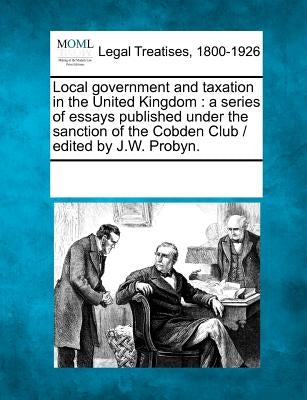 Local government and taxation in the United Kingdom: a series of essays published under the sanction of the Cobden Club / edited by J.W. Probyn. by Multiple Contributors