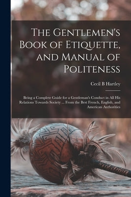 The Gentlemen's Book of Etiquette, and Manual of Politeness: Being a Complete Guide for a Gentleman's Conduct in All His Relations Towards Society ... by Hartley, Cecil B.