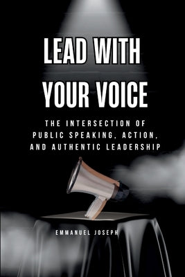 Lead with Your Voice, The Intersection of Public Speaking, Action, and Authentic Leadership by Joseph, Emmanuel