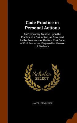 Code Practice in Personal Actions: An Elementary Treatise Upon the Practice in a Civil Action, as Governed by the Provisions of the New York Code of C by Bishop, James Lord