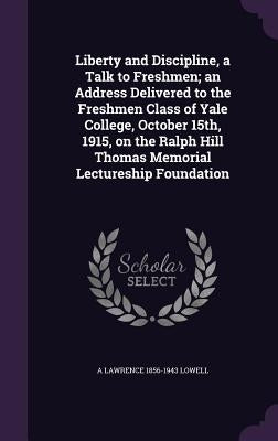 Liberty and Discipline, a Talk to Freshmen; an Address Delivered to the Freshmen Class of Yale College, October 15th, 1915, on the Ralph Hill Thomas M by Lowell, A. Lawrence 1856-1943