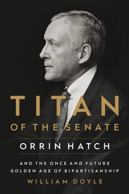 Titan of the Senate: Orrin Hatch and the Once and Future Golden Age of Bipartisanship by Doyle, William