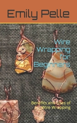 Wire Wrapping for Beginners: Benefits and Uses of Wire Wrapping by Pelle, Emily