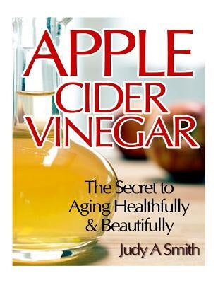 Apple Cider Vinegar: The Secret to Aging Healthfully & Beautifully by Smith, Judy A.
