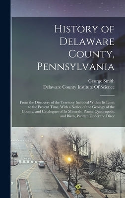 History of Delaware County, Pennsylvania: From the Discovery of the Territory Included Within Its Limit to the Present Time, With a Notice of the Geol by Smith, George