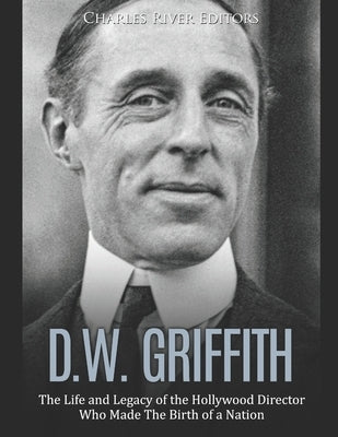 D.W. Griffith: The Life and Legacy of the Hollywood Director Who Made The Birth of a Nation by Charles River Editors