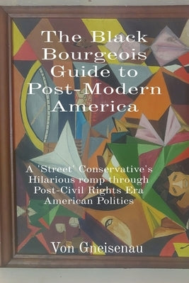 The Black Bourgeois Guide to Post-Modern America: A 'Street' Conservative's Hilarious romp through Post-Civil Rights Era American Politics by Gneisenau, Von