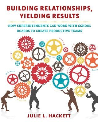 Building Relationships, Yielding Results: How Superintendents Can Work with School Boards to Create Productive Teams by Hackett, Julie