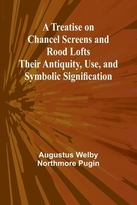 A Treatise on Chancel Screens and Rood Lofts Their Antiquity, Use, and Symbolic Signification by Welby Northmore Pugin, Augustus