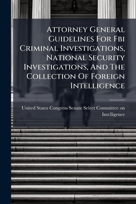 Attorney General Guidelines For Fbi Criminal Investigations, National Security Investigations, And The Collection Of Foreign Intelligence by United States Congress Senate Select