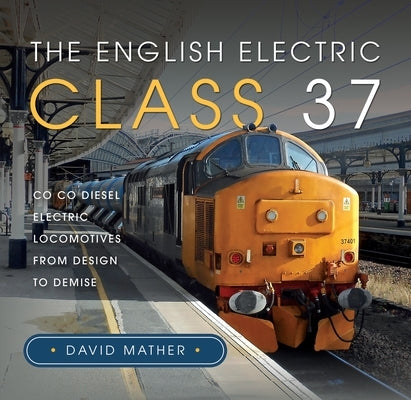 The English Electric Class 37: Co Co Diesel Electric Locomotives from Design to Demise by Mather, David