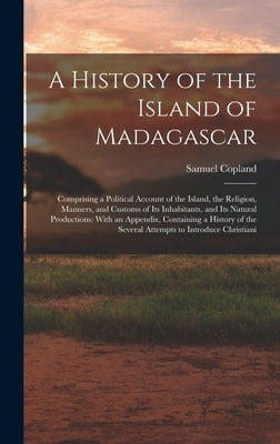 A History of the Island of Madagascar: Comprising a Political Account of the Island, the Religion, Manners, and Customs of Its Inhabitants, and Its Na by Copland, Samuel
