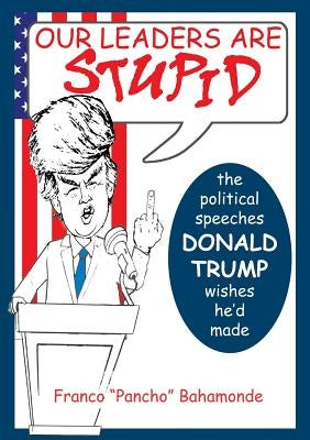 Our Leaders Are Stupid: The Political Speeches Donald J. Trump Wishes He'd Made by Bahamonde, Franco
