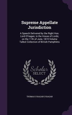 Supreme Appellate Jurisdiction: A Speech Delivered by the Right Hon. Lord O'Hagan; in the House of Lords; on the 11th of June, 1874 Volume Talbot Coll by O'Hagan, Thomas O'Hagan