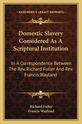 Domestic Slavery Considered as a Scriptural Institution: In a Correspondence Between the REV. Richard Fuller and REV. Francis Wayland by Fuller, Richard