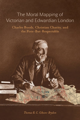 The Moral Mapping of Victorian and Edwardian London: Charles Booth, Christian Charity, and the Poor-But-Respectable by Gibson-Brydon, Thomas R. C.