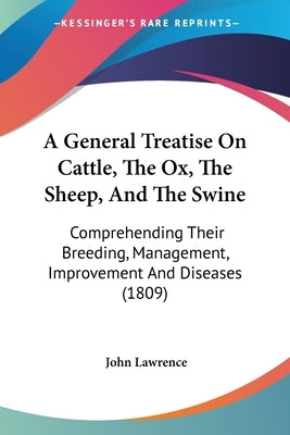 A General Treatise On Cattle, The Ox, The Sheep, And The Swine: Comprehending Their Breeding, Management, Improvement And Diseases (1809) by Lawrence, John