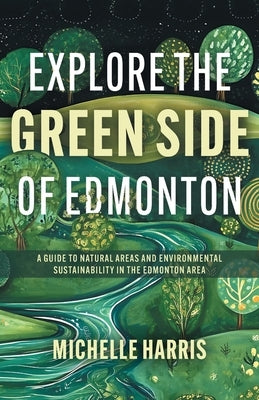 Explore the Green Side of Edmonton: A Guide to Natural Areas and Environmental Sustainability in the Edmonton Area by Harris, Michelle
