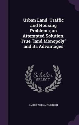 Urban Land, Traffic and Housing Problems; an Attempted Solution. True "land Monopoly" and its Advantages by Alderson, Albert William