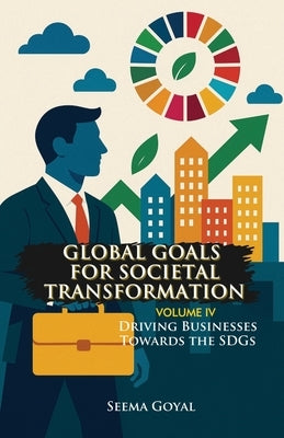 Global Goals for Societal Transformation - Volume IV: Driving Businesses Towards the SDGs by Goyal, Seema