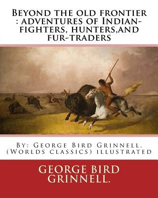Beyond the old frontier: adventures of Indian-fighters, hunters, and fur-traders: By: George Bird Grinnell. (Worlds classics) illustrated by Grinnell, George Bird