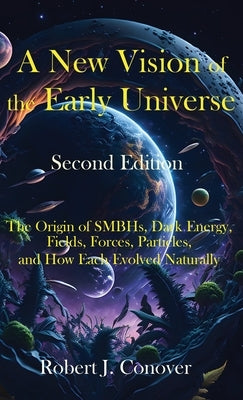 A New Vision of the Early Universe - Second Edition: The Origin of SMBHs, Dark Energy, Fields, Forces, Particles, and How Each Evolved Naturally by Conover, Robert J.