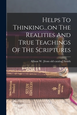 Helps To Thinking...on The Realities And True Teachings Of The Scriptures by Smith, Allison W. [From Old Catalog]