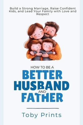 How to Be a Better Husband and Father: Build a Strong Marriage, Raise Confident Kids, and Lead Your Family with Love and Respect by Prints, Toby