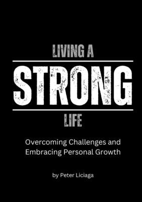Living A Strong Life: Overcoming Challenges and Embracing Personal Growth by Liciaga, Peter