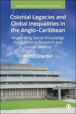 Colonial Legacies and Global Inequalities in the Anglo-Caribbean: Negotiating Social Knowledge Production in Research and Career-Making by Cramer, Meta