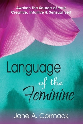 Language of the Feminine: Awaken the Source of Your Creative, Intuitive & Sensual Self by Cormack, Jane a.