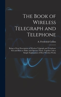 The Book of Wireless Telegraph and Telephone: Being a Clear Description of Wireless Telgraph and Telephone Sets and How to Make and Operate Them, Toge by Collins, A. Frederick (Archie Frederi