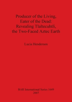 Producer of the Living, Eater of the Dead: Revealing Tlaltecuhtli, the Two-Faced Aztec Earth by Henderson, Lucia