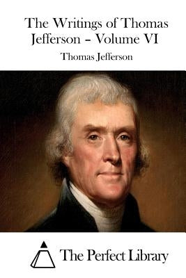 The Writings of Thomas Jefferson - Volume VI by The Perfect Library