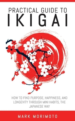 Practical Guide to Ikigai: How to Find Purpose, Happiness, and Longevity Through Mini Habits, the Japanese Way by Morimoto, Mark