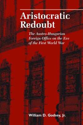 Aristocratic Redoubt: The Austro-Hungarian Foreign Office on the Eve of the First World War by Godsey, William D.