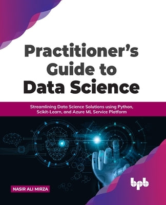 Practitioner's Guide to Data Science: Streamlining Data Science Solutions using Python, Scikit-Learn, and Azure ML Service Platform by Mirza, Nasir Ali