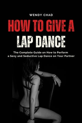 How to Give a Lap Dance: The Complete Guide on How to Perform a Sexy and Seductive Lap Dance on Your Partner by Chad, Wendy