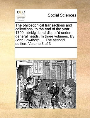 The philosophical transactions and collections, to the end of the year 1700. abridg'd and dispos'd under general heads. In three volumes. By John Lowt by Multiple Contributors
