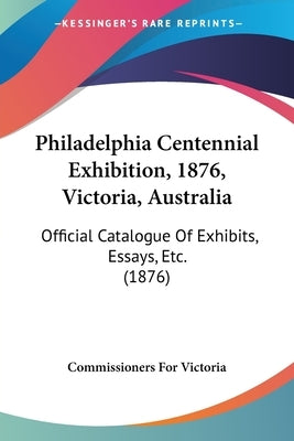 Philadelphia Centennial Exhibition, 1876, Victoria, Australia: Official Catalogue Of Exhibits, Essays, Etc. (1876) by Commissioners for Victoria
