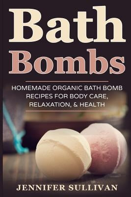 Bath Bombs: Homemade Organic Bath Bomb Recipes for Body Care, Relaxation, & Health by Sullivan, Jennifer