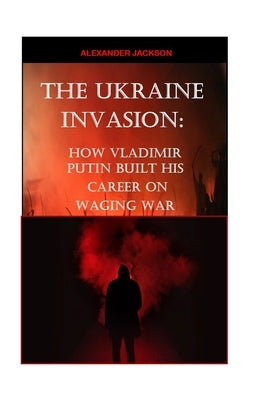 The Ukraine Invasion: How Vladimir Putin built His career on waging War by Jackson, Alexander