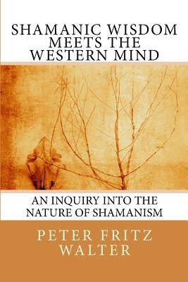 Shamanic Wisdom Meets the Western Mind: An Inquiry into the Nature of Shamanism by Walter, Peter Fritz