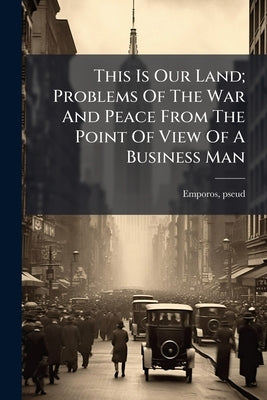 This Is Our Land; Problems Of The War And Peace From The Point Of View Of A Business Man by Emporos, Pseud [From Old Catalog]