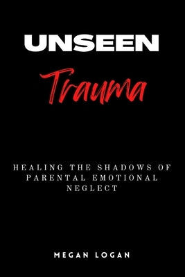 Unseen Trauma: Healing the Shadows of Parental Emotional Neglect by Logan, Megan