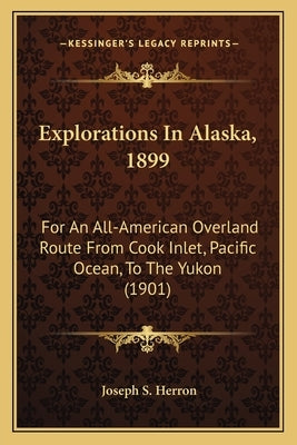 Explorations in Alaska, 1899: For an All-American Overland Route from Cook Inlet, Pacific Ocean, to the Yukon (1901) by Herron, Joseph S.