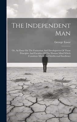 The Independent Man: Or, An Essay On The Formation And Development Of Those Principles And Faculties Of The Human Mind Which Constitute Mor by Ensor, George