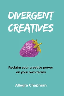 Divergent Creatives: Reclaim your creative power on your own terms by Chapman, Allegra