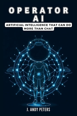 Operator AI: Artificial Intelligence That Can Do More Than Chat: Exploring OpenAI's Breakthrough Technology and What It Means for E by Peters, J. Andy